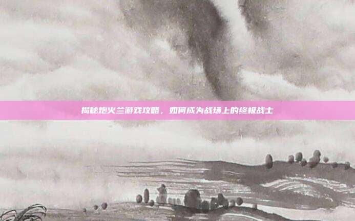 揭秘炮火兰游戏攻略,如何成为战场上的终极战士