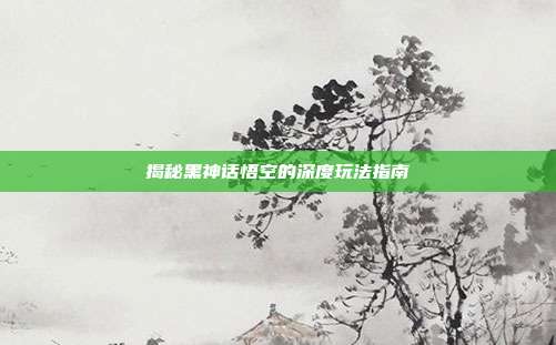 揭秘黑神话悟空的深度玩法指南