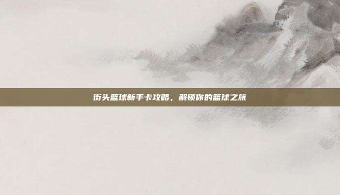 街头篮球新手卡攻略,解锁你的篮球之旅