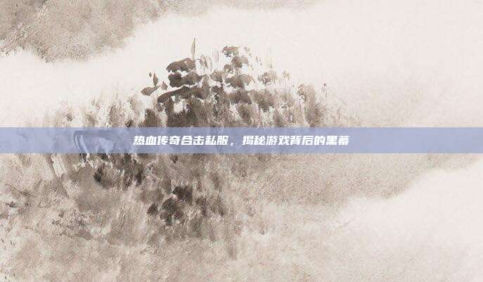 热血传奇合击私服,揭秘游戏背后的黑幕