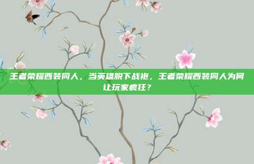 王者荣耀西装同人，当英雄脱下战袍，王者荣耀西装同人为何让玩家疯狂？