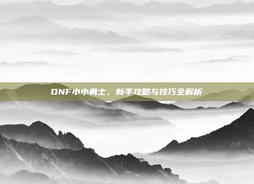 DNF小小勇士,新手攻略与技巧全解析