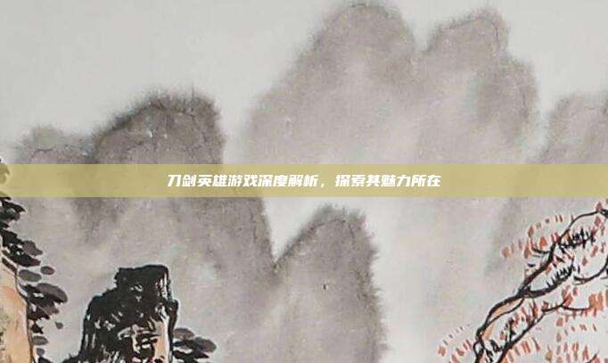 刀剑英雄游戏深度解析,探索其魅力所在