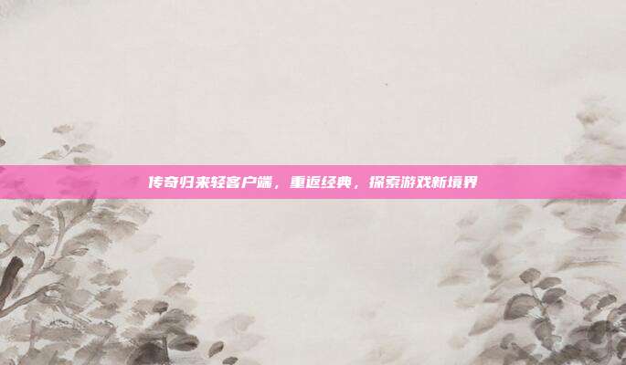 传奇归来轻客户端,重返经典,探索游戏新境界