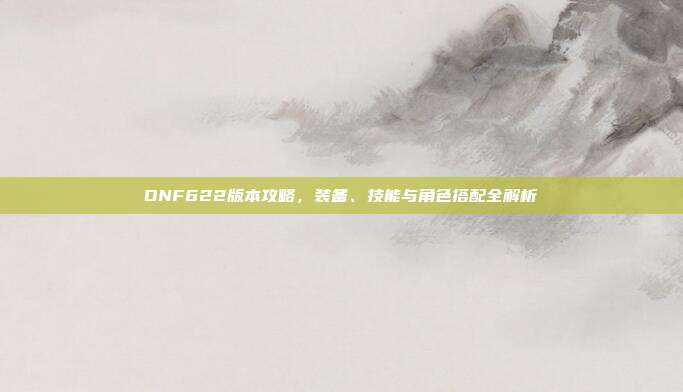 DNF622版本攻略,装备、技能与角色搭配全解析