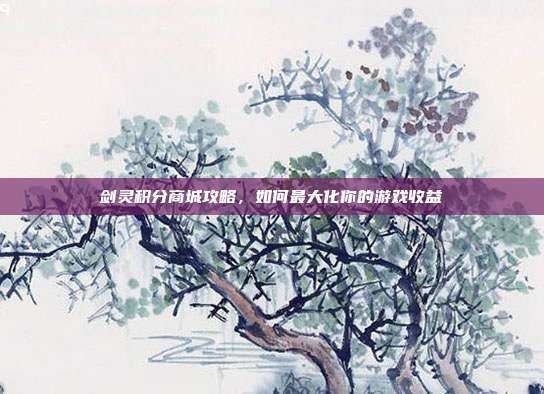 剑灵积分商城攻略,如何最大化你的游戏收益