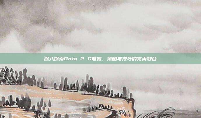 深入探索Dota 2 G联赛,策略与技巧的完美融合