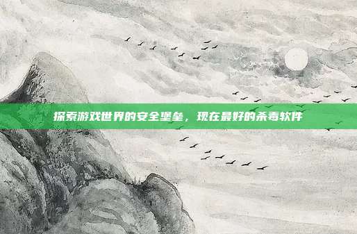 探索游戏世界的安全堡垒,现在最好的杀毒软件