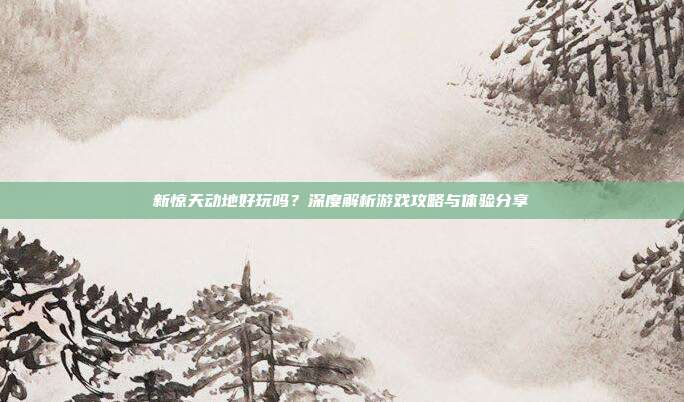 新惊天动地好玩吗?深度解析游戏攻略与体验分享