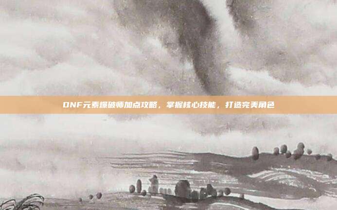 DNF元素爆破师加点攻略,掌握核心技能,打造完美角色