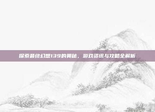 探索最终幻想139的奥秘,游戏资讯与攻略全解析