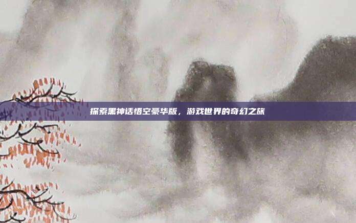 探索黑神话悟空豪华版,游戏世界的奇幻之旅