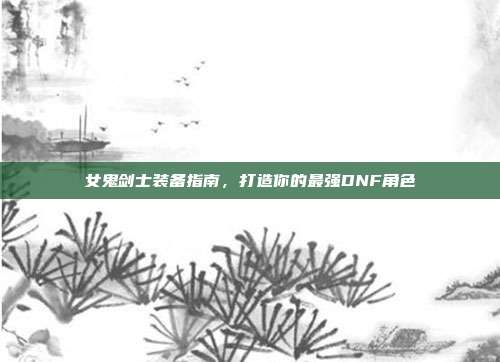 女鬼剑士装备指南,打造你的最强DNF角色