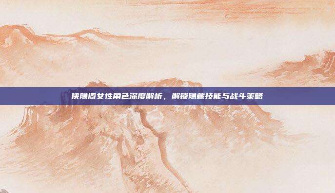 侠隐阁女性角色深度解析,解锁隐藏技能与战斗策略
