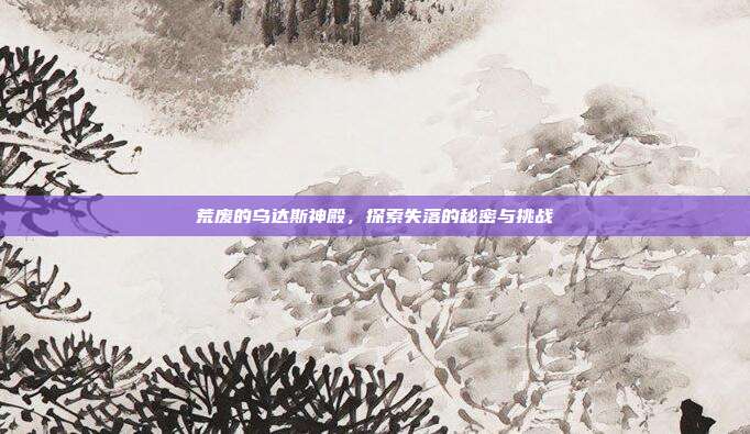 荒废的乌达斯神殿,探索失落的秘密与挑战