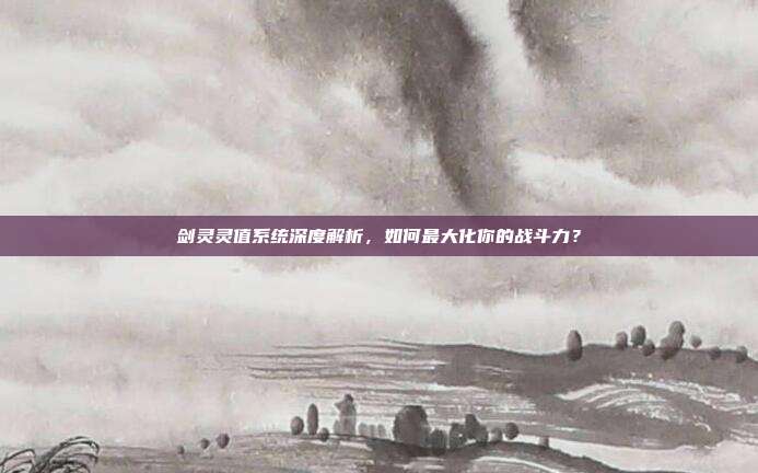 剑灵灵值系统深度解析,如何最大化你的战斗力?