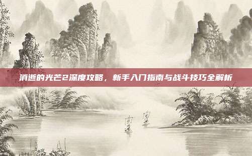 消逝的光芒2深度攻略,新手入门指南与战斗技巧全解析