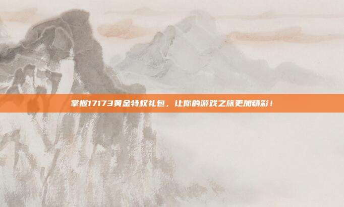 掌握17173黄金特权礼包,让你的游戏之旅更加精彩!