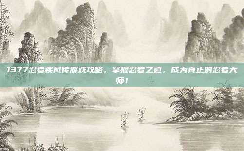 1377忍者疾风传游戏攻略,掌握忍者之道,成为真正的忍者大师!
