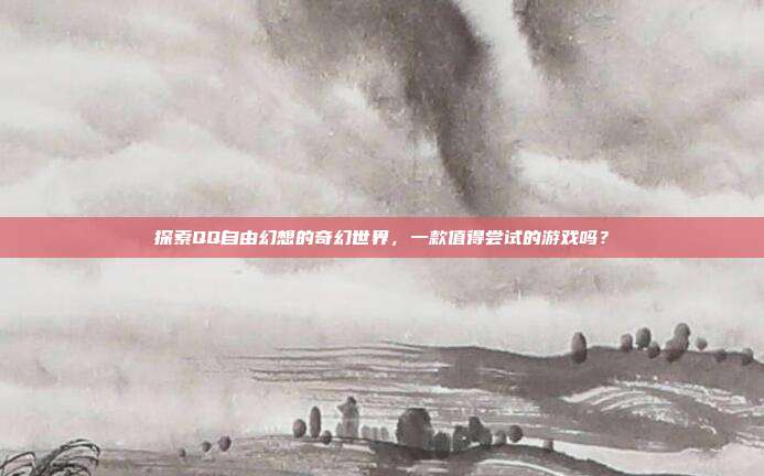 探索QQ自由幻想的奇幻世界,一款值得尝试的游戏吗?