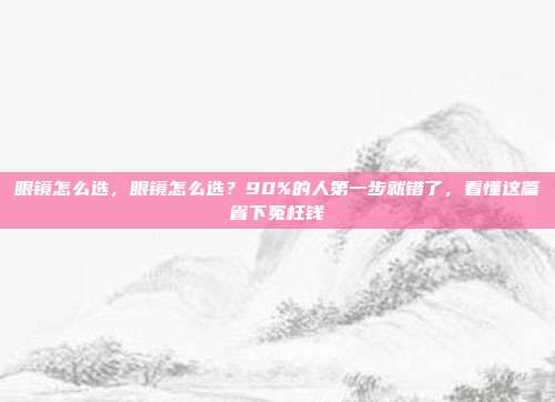 眼镜怎么选，眼镜怎么选？90%的人第一步就错了，看懂这篇省下冤枉钱