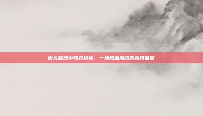 街头篮球中韩对抗赛,一场热血沸腾的竞技盛宴