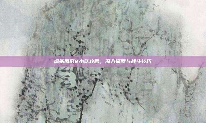 虐杀原形2小队攻略,深入探索与战斗技巧