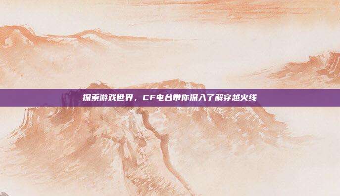 探索游戏世界,CF电台带你深入了解穿越火线