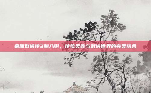 金庸群侠传3腊八粥,传统美食与武侠世界的完美结合