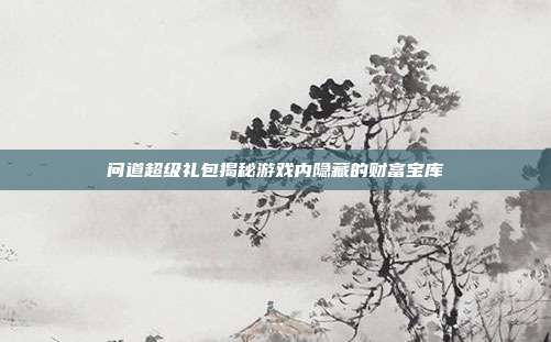 问道超级礼包揭秘游戏内隐藏的财富宝库