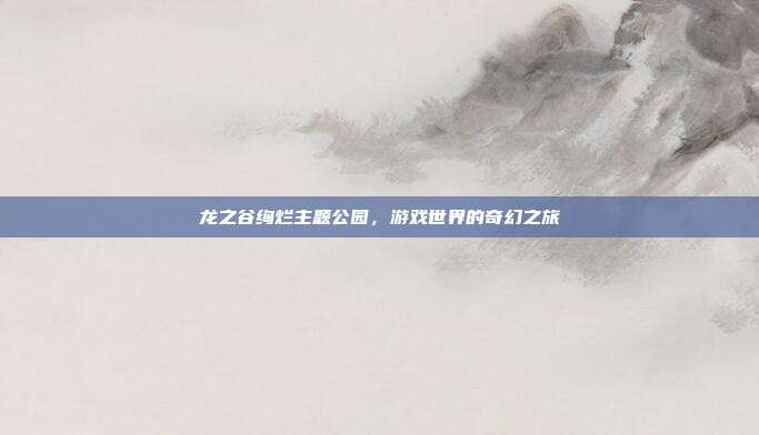 龙之谷绚烂主题公园,游戏世界的奇幻之旅