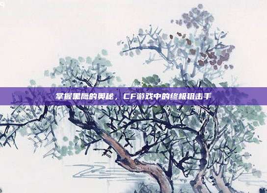 掌握黑鹰的奥秘,CF游戏中的终极狙击手