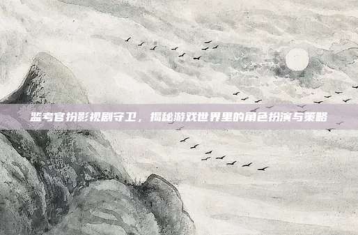 监考官扮影视剧守卫,揭秘游戏世界里的角色扮演与策略