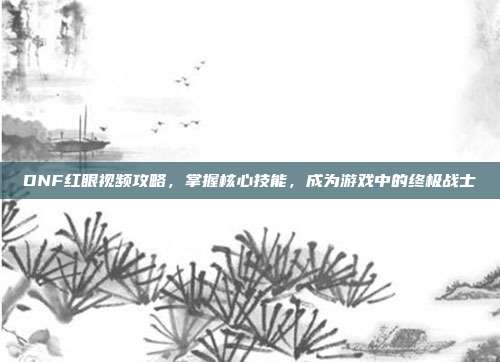 DNF红眼视频攻略,掌握核心技能,成为游戏中的终极战士