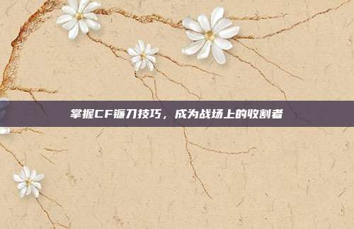 掌握CF镰刀技巧,成为战场上的收割者
