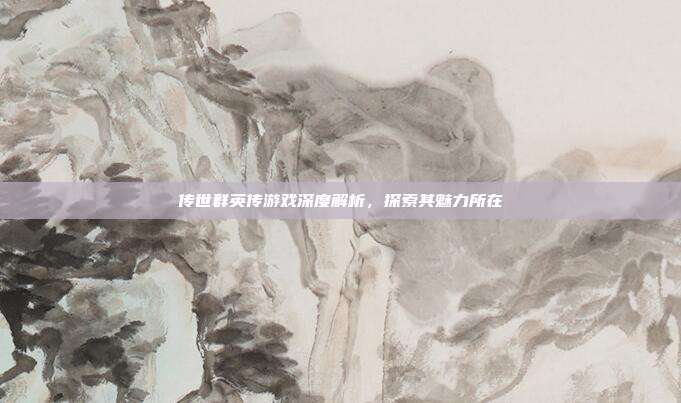 传世群英传游戏深度解析,探索其魅力所在
