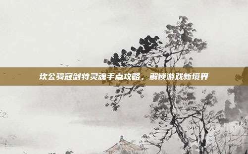 坎公骑冠剑特灵魂手点攻略,解锁游戏新境界