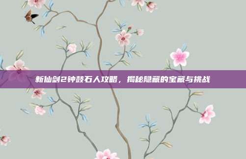 新仙剑2钟鼓石人攻略,揭秘隐藏的宝藏与挑战