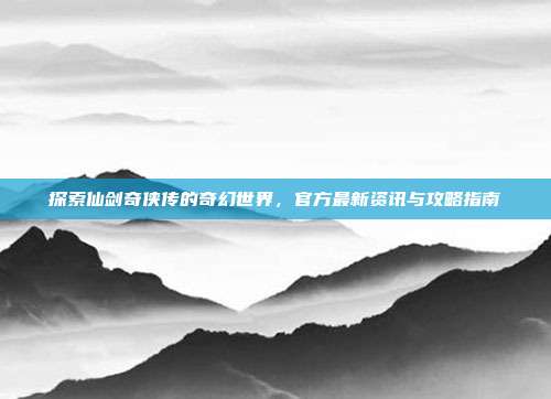 探索仙剑奇侠传的奇幻世界,官方最新资讯与攻略指南