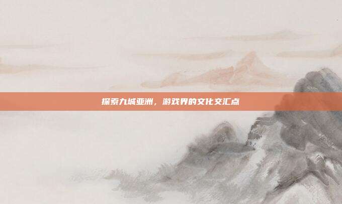 探索九城亚洲,游戏界的文化交汇点