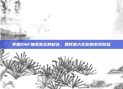 掌握DNF抽奖机会的秘诀,如何最大化你的游戏收益