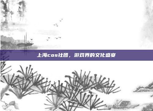 上海cos社团，游戏界的文化盛宴