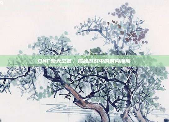 DNF新天空套,揭秘游戏中的时尚潮流