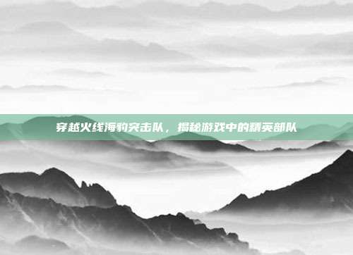 穿越火线海豹突击队,揭秘游戏中的精英部队