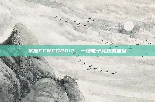 掌握CFWCG2012,一场电子竞技的盛宴