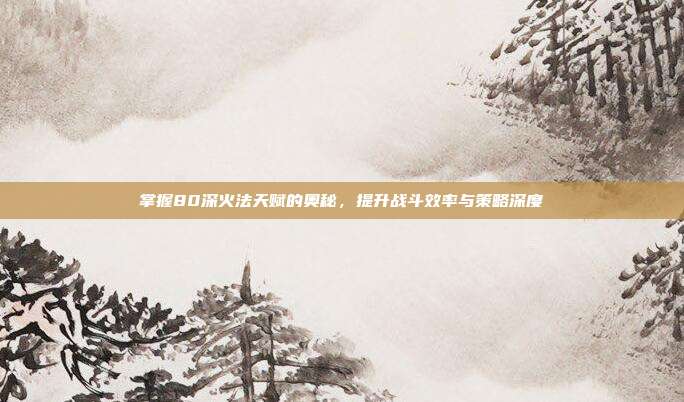 掌握80深火法天赋的奥秘,提升战斗效率与策略深度
