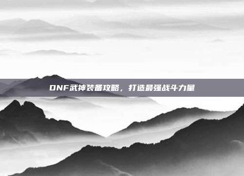 DNF武神装备攻略,打造最强战斗力量