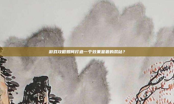 游戏攻略如何打造一个效果显著的帮站?
