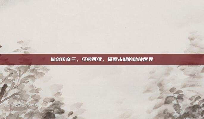 仙剑传奇三,经典再续,探索未知的仙侠世界