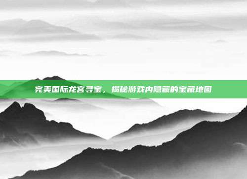 完美国际龙宫寻宝，揭秘游戏内隐藏的宝藏地图